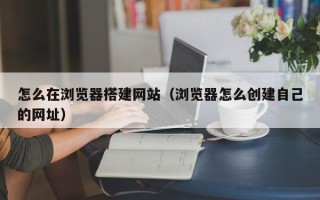 赵县怎么在浏览器搭建网站（浏览器怎么创建自己的网址）